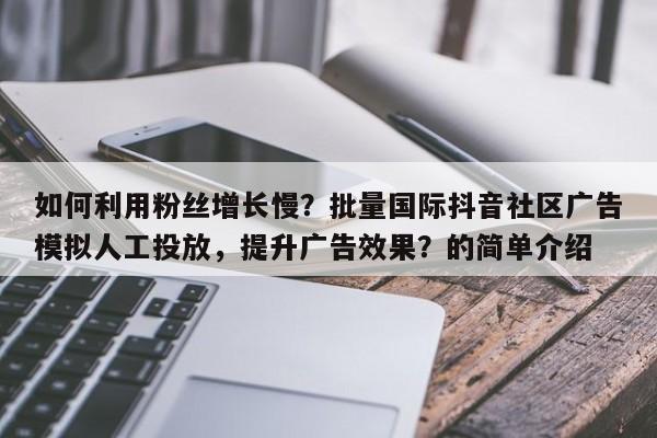 如何利用粉丝增长慢？批量国际抖音社区广告模拟人工投放，提升广告效果？的简单介绍