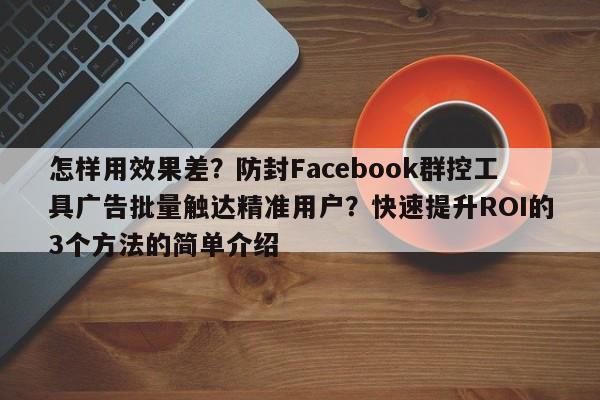怎样用效果差？防封Facebook群控工具广告批量触达精准用户？快速提升ROI的3个方法的简单介绍