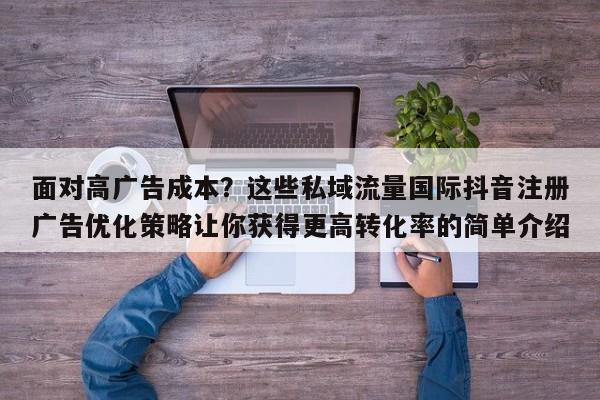 面对高广告成本？这些私域流量国际抖音注册广告优化策略让你获得更高转化率的简单介绍