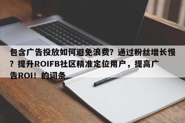 包含广告投放如何避免浪费？通过粉丝增长慢？提升ROIFB社区精准定位用户，提高广告ROI！的词条
