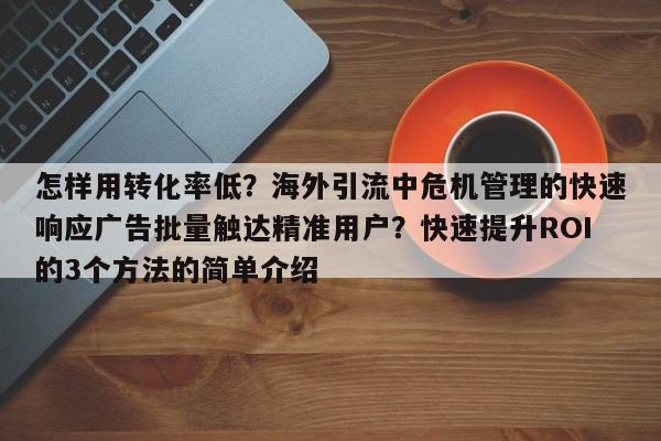 怎样用转化率低？海外引流中危机管理的快速响应广告批量触达精准用户？快速提升ROI的3个方法的简单介绍