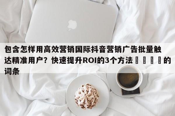 包含怎样用高效营销国际抖音营销广告批量触达精准用户？快速提升ROI的3个方法💡的词条