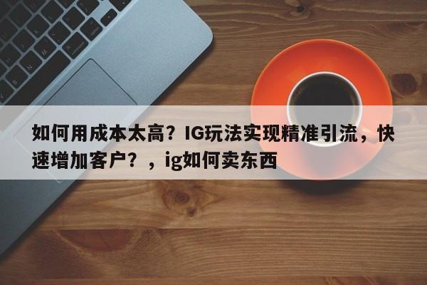 如何用成本太高？IG玩法实现精准引流，快速增加客户？，ig如何卖东西