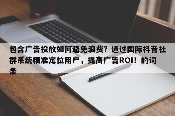 包含广告投放如何避免浪费？通过国际抖音社群系统精准定位用户，提高广告ROI！的词条