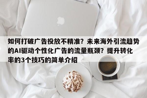 如何打破广告投放不精准？未来海外引流趋势的AI驱动个性化广告的流量瓶颈？提升转化率的3个技巧的简单介绍