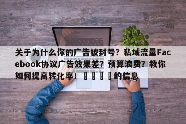 关于为什么你的广告被封号？私域流量Facebook协议广告效果差？预算浪费？教你如何提高转化率！💡的信息