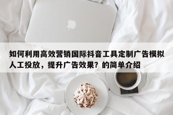 如何利用高效营销国际抖音工具定制广告模拟人工投放，提升广告效果？的简单介绍
