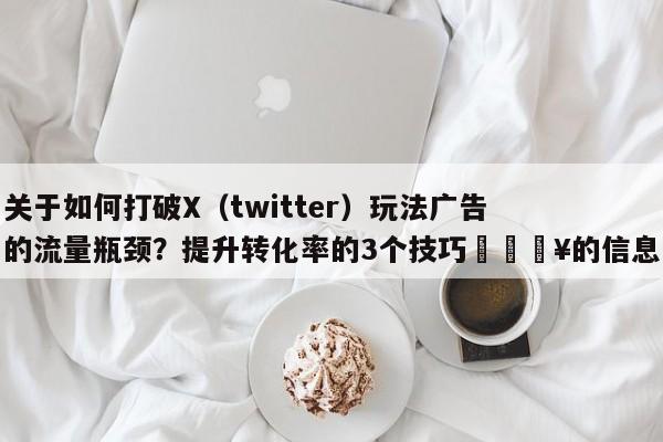 关于如何打破X（twitter）玩法广告的流量瓶颈？提升转化率的3个技巧🔥的信息