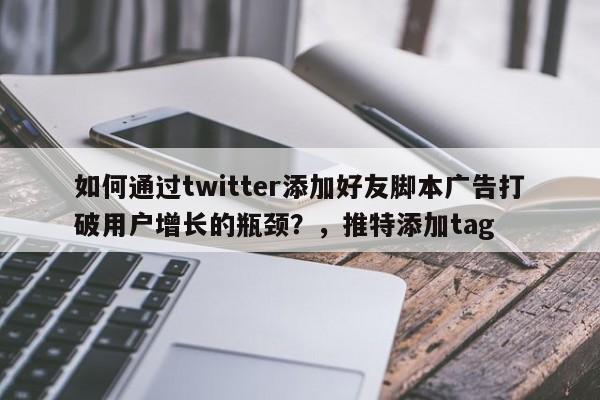 如何通过twitter添加好友脚本广告打破用户增长的瓶颈？，推特添加tag