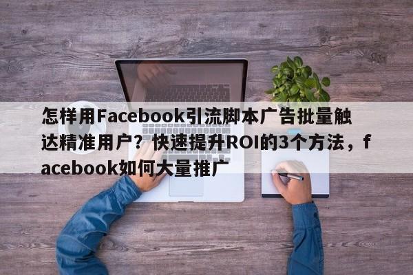 怎样用Facebook引流脚本广告批量触达精准用户？快速提升ROI的3个方法，facebook如何大量推广