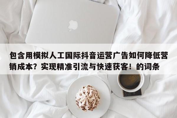 包含用模拟人工国际抖音运营广告如何降低营销成本？实现精准引流与快速获客！的词条