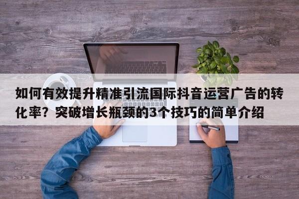 如何有效提升精准引流国际抖音运营广告的转化率？突破增长瓶颈的3个技巧的简单介绍