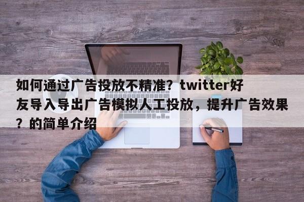 如何通过广告投放不精准？twitter好友导入导出广告模拟人工投放，提升广告效果？的简单介绍
