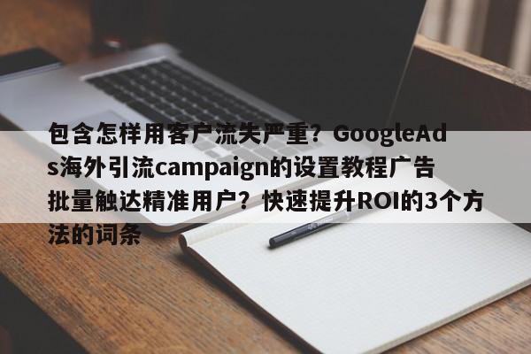 包含怎样用客户流失严重？GoogleAds海外引流campaign的设置教程广告批量触达精准用户？快速提升ROI的3个方法的词条