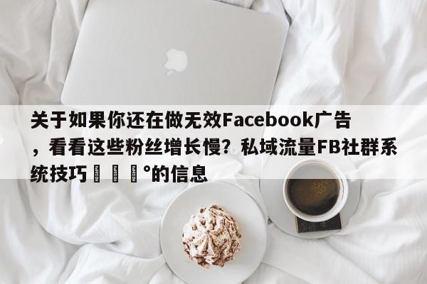 关于如果你还在做无效Facebook广告，看看这些粉丝增长慢？私域流量FB社群系统技巧💰的信息