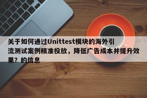 关于如何通过Unittest模块的海外引流测试案例精准投放，降低广告成本并提升效果？的信息