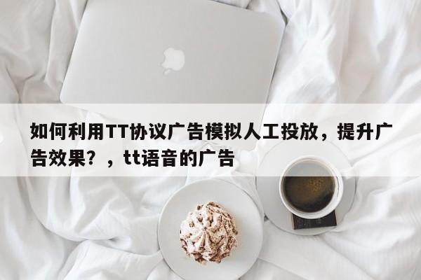 如何利用TT协议广告模拟人工投放，提升广告效果？，tt语音的广告