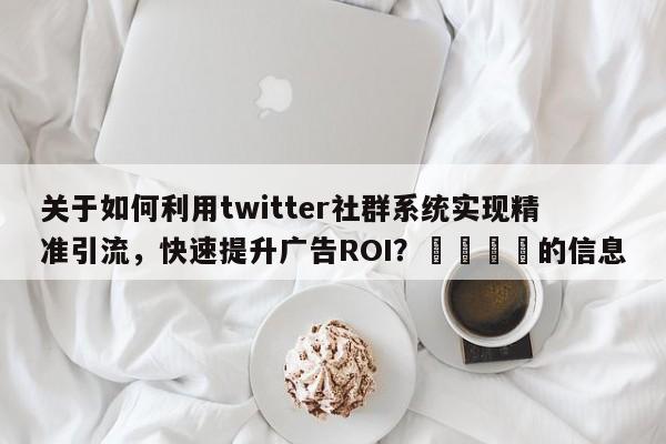 关于如何利用twitter社群系统实现精准引流，快速提升广告ROI？🚀的信息