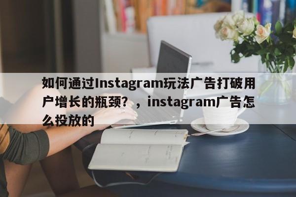 如何通过Instagram玩法广告打破用户增长的瓶颈？，instagram广告怎么投放的