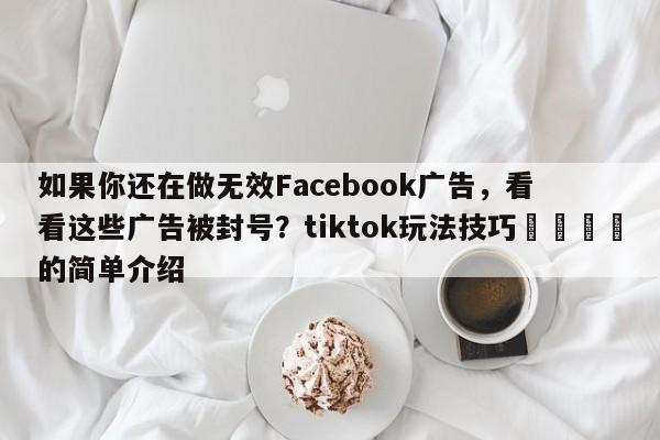 如果你还在做无效Facebook广告，看看这些广告被封号？tiktok玩法技巧📈的简单介绍