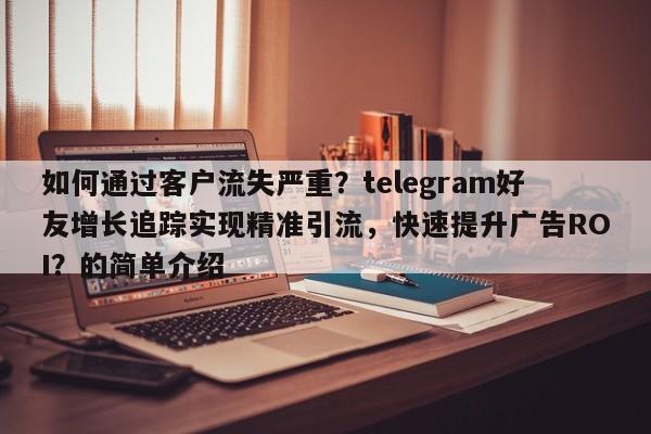 如何通过客户流失严重？telegram好友增长追踪实现精准引流，快速提升广告ROI？的简单介绍