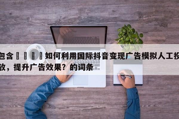 包含🎯如何利用国际抖音变现广告模拟人工投放，提升广告效果？的词条