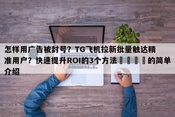 怎样用广告被封号？TG飞机拉新批量触达精准用户？快速提升ROI的3个方法📌的简单介绍