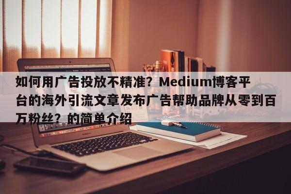 如何用广告投放不精准？Medium博客平台的海外引流文章发布广告帮助品牌从零到百万粉丝？的简单介绍