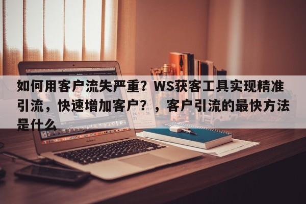 如何用客户流失严重？WS获客工具实现精准引流，快速增加客户？，客户引流的最快方法是什么
