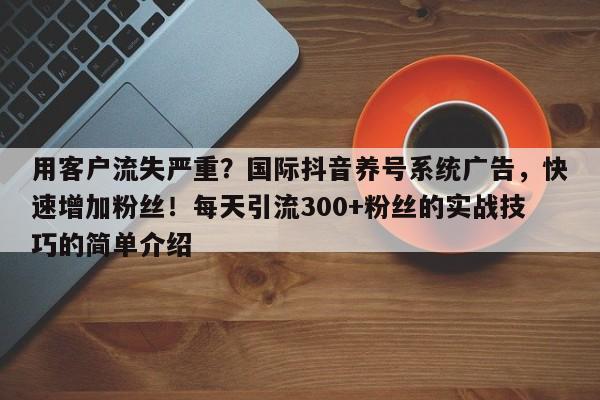 用客户流失严重？国际抖音养号系统广告，快速增加粉丝！每天引流300+粉丝的实战技巧的简单介绍