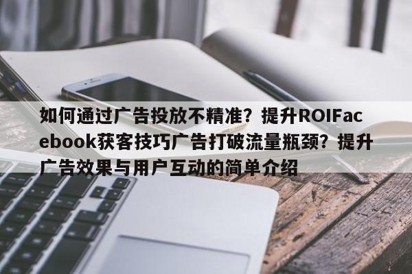 如何通过广告投放不精准？提升ROIFacebook获客技巧广告打破流量瓶颈？提升广告效果与用户互动的简单介绍