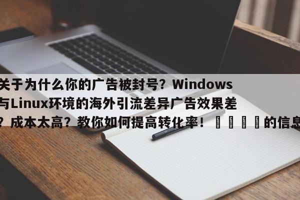 关于为什么你的广告被封号？Windows与Linux环境的海外引流差异广告效果差？成本太高？教你如何提高转化率！📣的信息