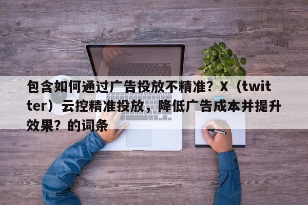包含如何通过广告投放不精准？X（twitter）云控精准投放，降低广告成本并提升效果？的词条