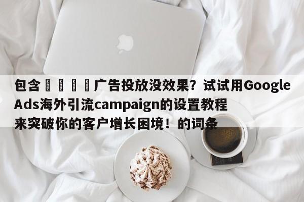 包含📈广告投放没效果？试试用GoogleAds海外引流campaign的设置教程来突破你的客户增长困境！的词条