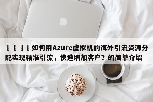 📌如何用Azure虚拟机的海外引流资源分配实现精准引流，快速增加客户？的简单介绍