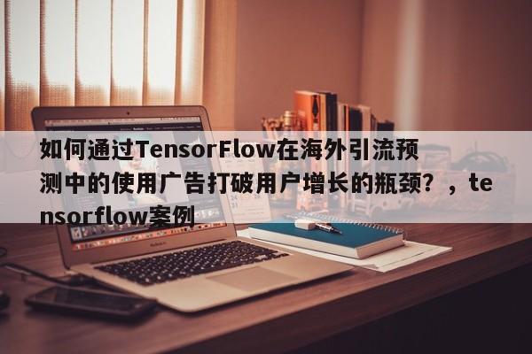 如何通过TensorFlow在海外引流预测中的使用广告打破用户增长的瓶颈？，tensorflow案例