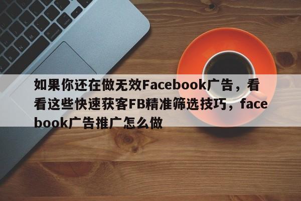 如果你还在做无效Facebook广告，看看这些快速获客FB精准筛选技巧，facebook广告推广怎么做