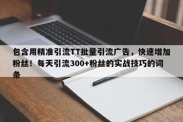 包含用精准引流TT批量引流广告，快速增加粉丝！每天引流300+粉丝的实战技巧的词条
