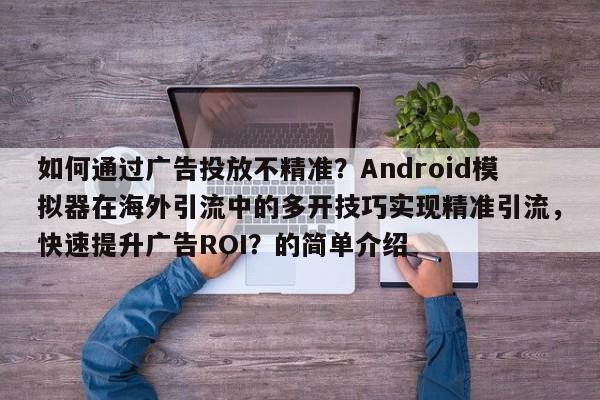 如何通过广告投放不精准？Android模拟器在海外引流中的多开技巧实现精准引流，快速提升广告ROI？的简单介绍
