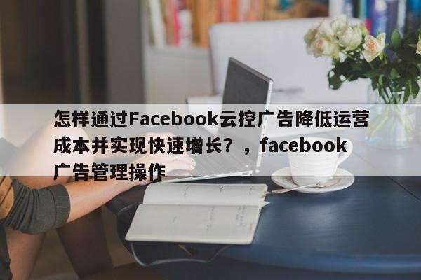怎样通过Facebook云控广告降低运营成本并实现快速增长？，facebook 广告管理操作