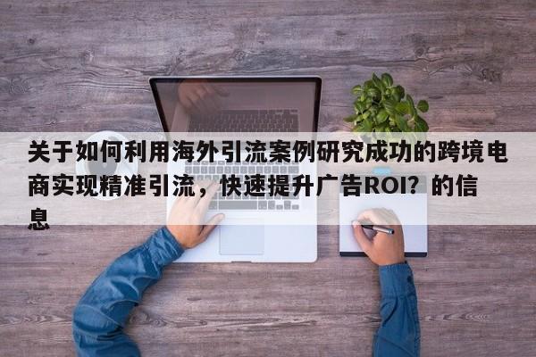 关于如何利用海外引流案例研究成功的跨境电商实现精准引流，快速提升广告ROI？的信息