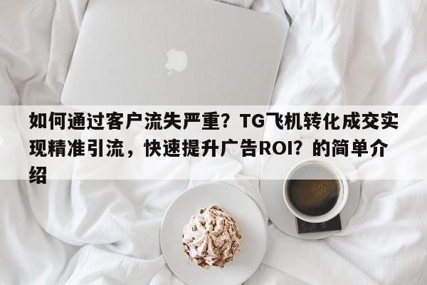 如何通过客户流失严重？TG飞机转化成交实现精准引流，快速提升广告ROI？的简单介绍