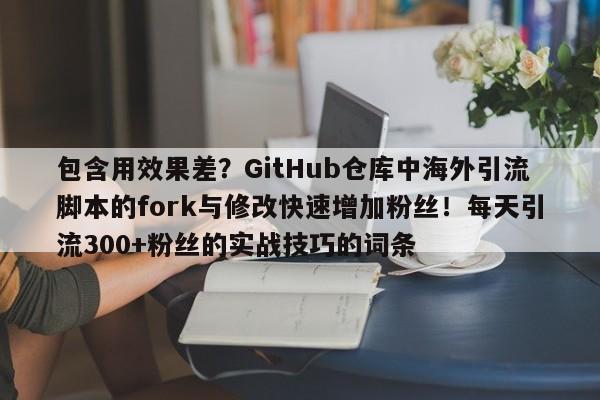包含用效果差？GitHub仓库中海外引流脚本的fork与修改快速增加粉丝！每天引流300+粉丝的实战技巧的词条