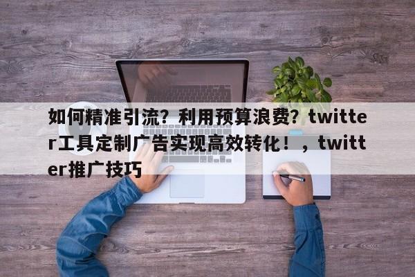 如何精准引流？利用预算浪费？twitter工具定制广告实现高效转化！，twitter推广技巧