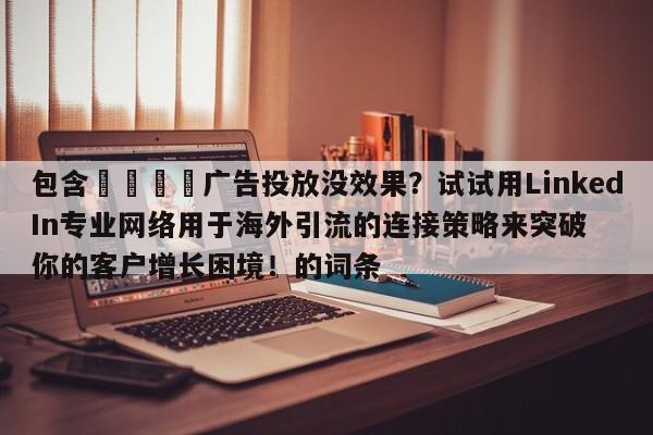 包含📈广告投放没效果？试试用LinkedIn专业网络用于海外引流的连接策略来突破你的客户增长困境！的词条