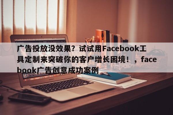 广告投放没效果？试试用Facebook工具定制来突破你的客户增长困境！，facebook广告创意成功案例