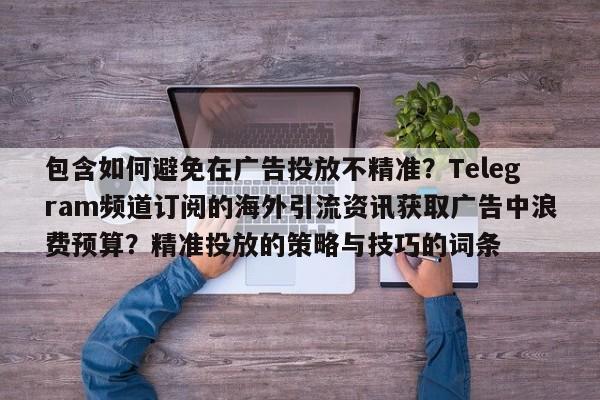 包含如何避免在广告投放不精准？Telegram频道订阅的海外引流资讯获取广告中浪费预算？精准投放的策略与技巧的词条