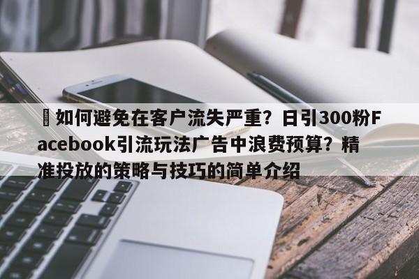 ⚡如何避免在客户流失严重？日引300粉Facebook引流玩法广告中浪费预算？精准投放的策略与技巧的简单介绍