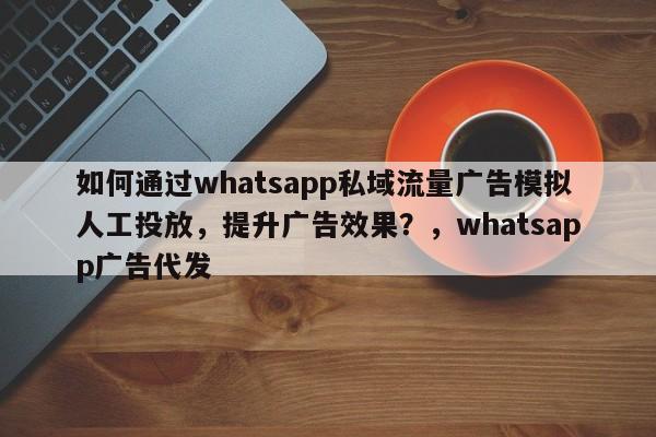如何通过whatsapp私域流量广告模拟人工投放，提升广告效果？，whatsapp广告代发