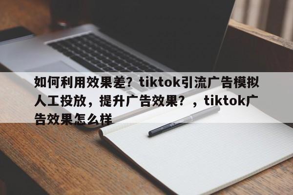 如何利用效果差？tiktok引流广告模拟人工投放，提升广告效果？，tiktok广告效果怎么样